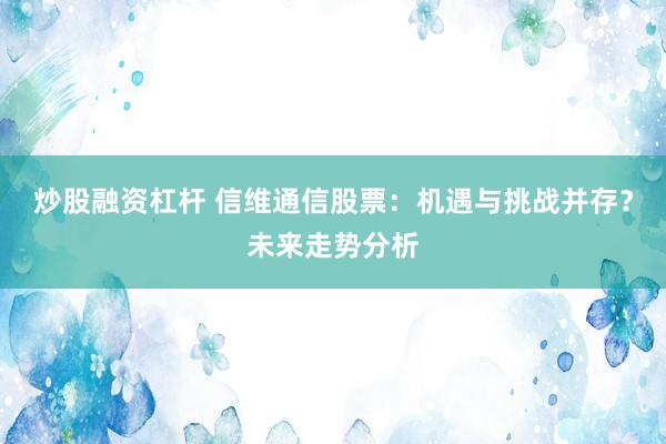 炒股融资杠杆 信维通信股票：机遇与挑战并存？未来走势分析