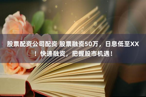 股票配资公司配资 股票融资50万，日息低至XX！快速融资，把握股市机遇！
