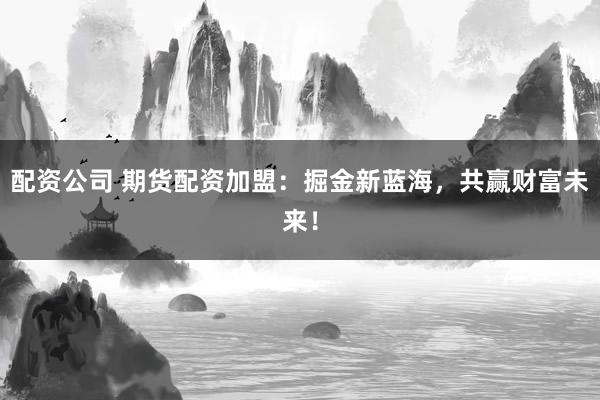 配资公司 期货配资加盟：掘金新蓝海，共赢财富未来！