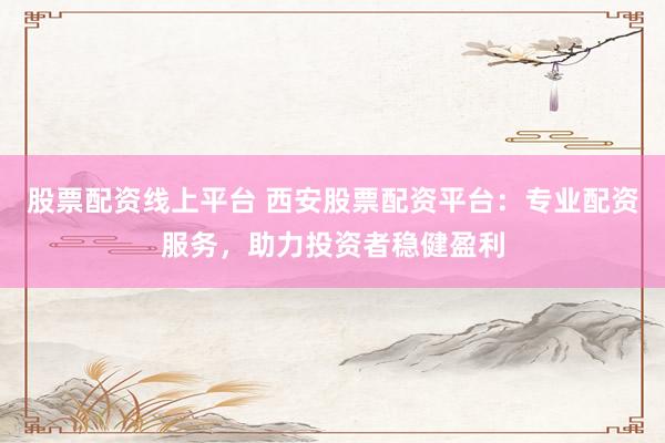 股票配资线上平台 西安股票配资平台：专业配资服务，助力投资者稳健盈利