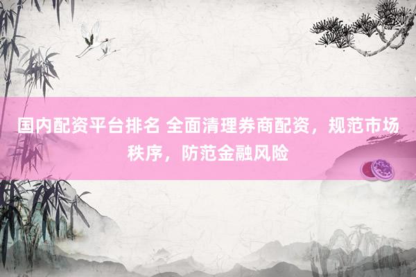 国内配资平台排名 全面清理券商配资，规范市场秩序，防范金融风险