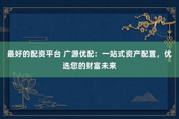 最好的配资平台 广源优配：一站式资产配置，优选您的财富未来