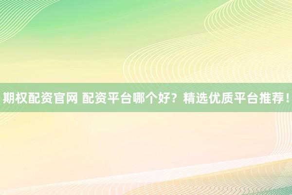 期权配资官网 配资平台哪个好？精选优质平台推荐！