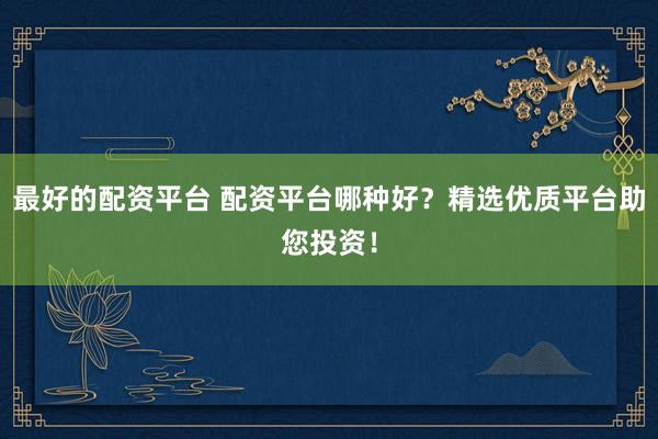 最好的配资平台 配资平台哪种好？精选优质平台助您投资！