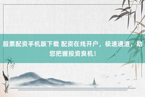 股票配资手机版下载 配资在线开户，极速通道，助您把握投资良机！