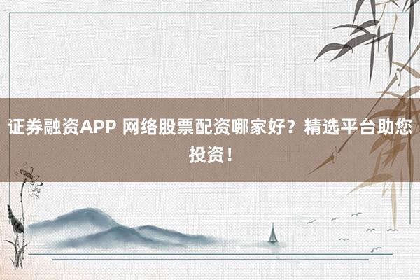 证券融资APP 网络股票配资哪家好？精选平台助您投资！