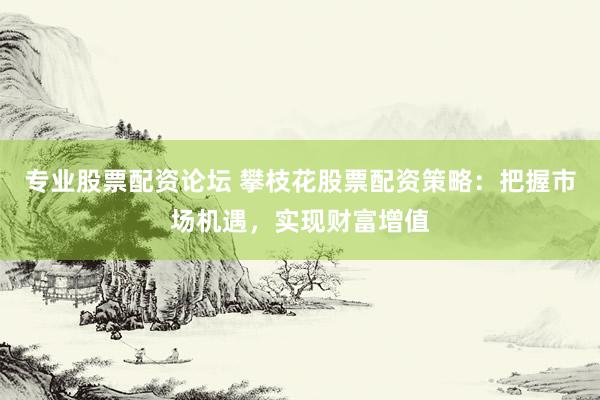 专业股票配资论坛 攀枝花股票配资策略：把握市场机遇，实现财富增值