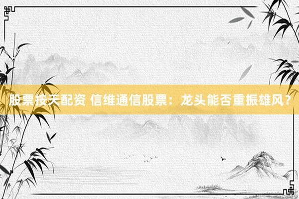 股票按天配资 信维通信股票：龙头能否重振雄风？