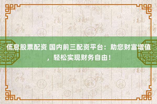 低息股票配资 国内前三配资平台：助您财富增值，轻松实现财务自由！