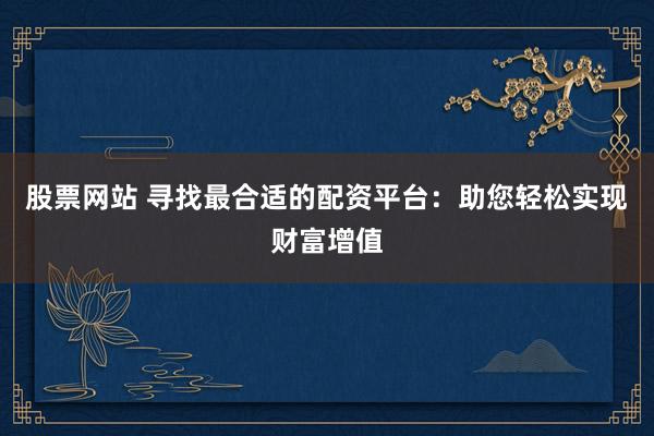 股票网站 寻找最合适的配资平台：助您轻松实现财富增值