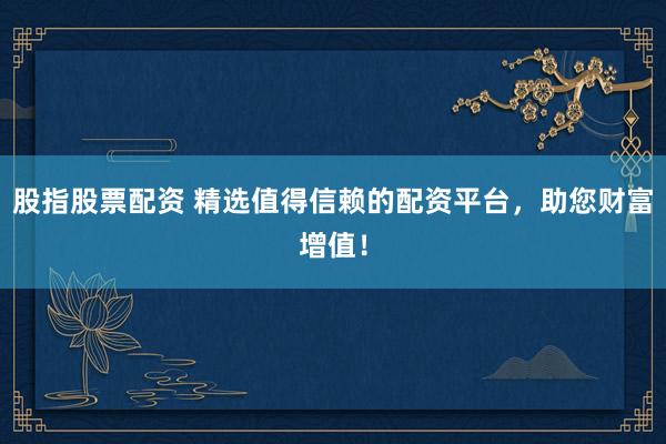 股指股票配资 精选值得信赖的配资平台，助您财富增值！