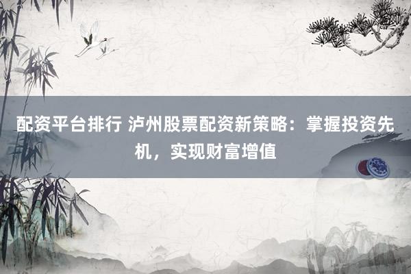 配资平台排行 泸州股票配资新策略：掌握投资先机，实现财富增值