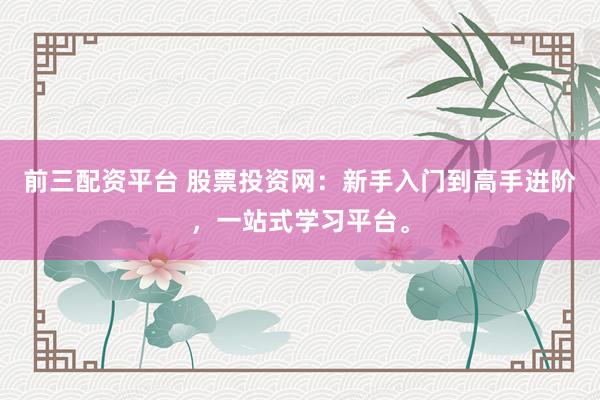 前三配资平台 股票投资网：新手入门到高手进阶，一站式学习平台。