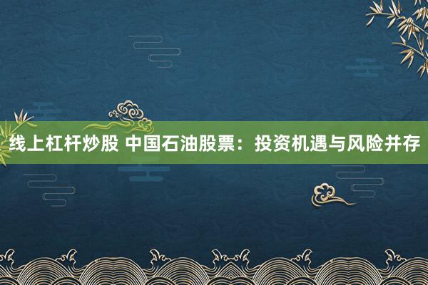 线上杠杆炒股 中国石油股票：投资机遇与风险并存