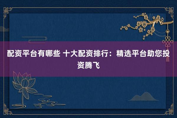 配资平台有哪些 十大配资排行:精选平台助您投资腾飞