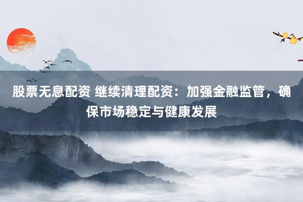 股票无息配资 继续清理配资:加强金融监管,确保市场稳定与健康发展