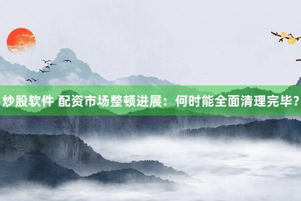 炒股软件 配资市场整顿进展:何时能全面清理完毕?