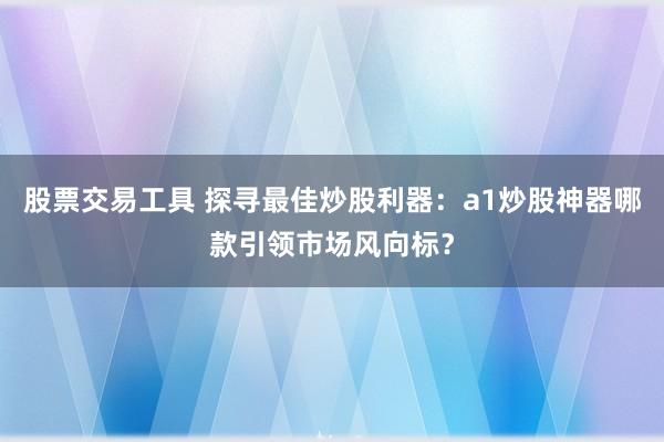股票交易工具 探寻最佳炒股利器:a1炒股神器哪款引领市场风向标?