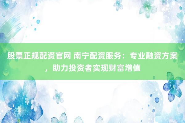 股票正规配资官网 南宁配资服务:专业融资方案,助力投资者实现财富增值