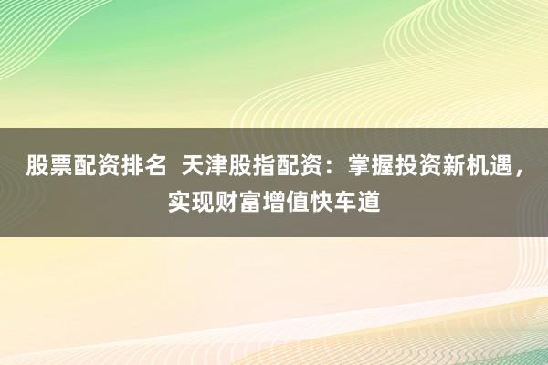 股票配资排名 天津股指配资:掌握投资新机遇,实现财富增值快车道