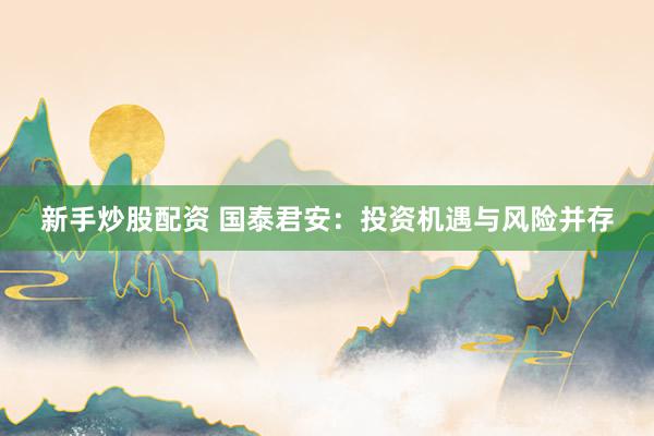 新手炒股配资 国泰君安:投资机遇与风险并存
