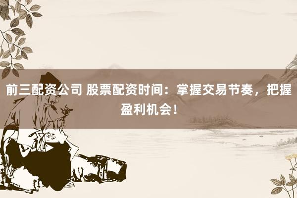 前三配资公司 股票配资时间：掌握交易节奏，把握盈利机会！