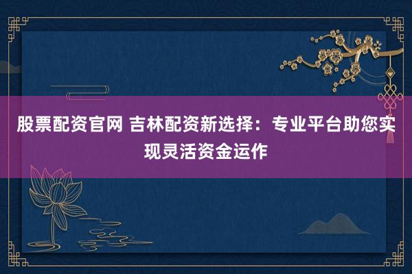 股票配资官网 吉林配资新选择:专业平台助您实现灵活资金运作
