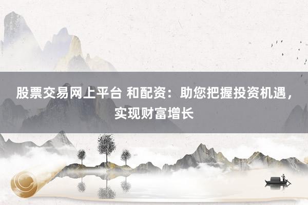 股票交易网上平台 和配资:助您把握投资机遇,实现财富增长