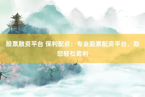 股票融资平台 保利配资：专业股票配资平台，助您轻松盈利