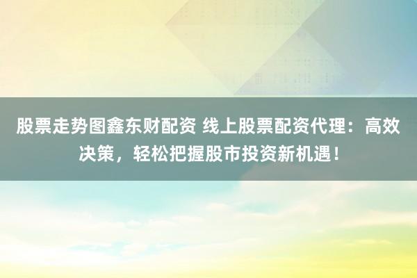 股票走势图鑫东财配资 线上股票配资代理:高效决策,轻松把握股市投资新机遇!