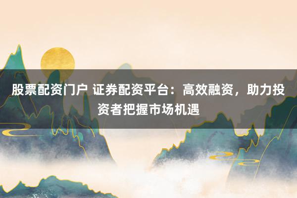 股票配资门户 证券配资平台:高效融资,助力投资者把握市场机遇