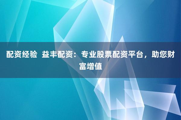 配资经验 益丰配资:专业股票配资平台,助您财富增值
