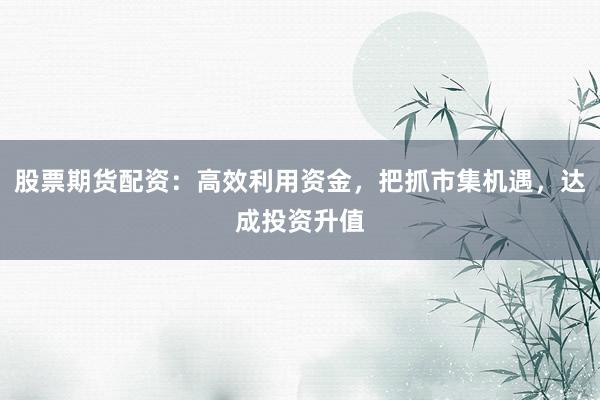 股票期货配资:高效利用资金,把抓市集机遇,达成投资升值