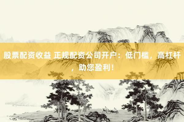 股票配资收益 正规配资公司开户:低门槛,高杠杆,助您盈利!