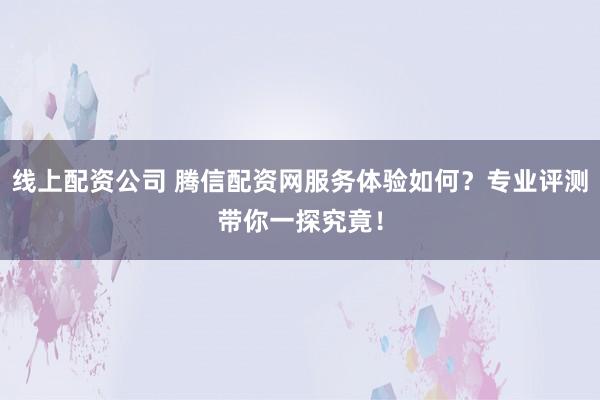 线上配资公司 腾信配资网服务体验如何？专业评测带你一探究竟！