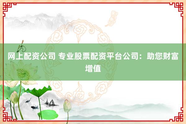 网上配资公司 专业股票配资平台公司：助您财富增值