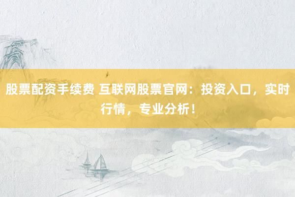 股票配资手续费 互联网股票官网：投资入口，实时行情，专业分析！