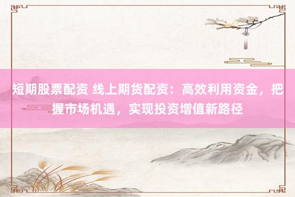 短期股票配资 线上期货配资：高效利用资金，把握市场机遇，实现投资增值新路径
