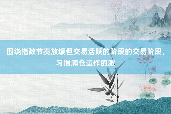 围绕指数节奏放缓但交易活跃的阶段的交易阶段，习惯满仓运作的激