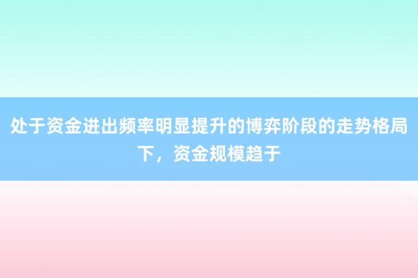 处于资金进出频率明显提升的博弈阶段的走势格局下，资金规模趋于