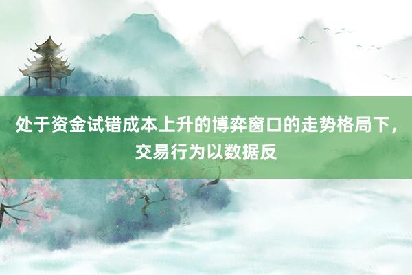 处于资金试错成本上升的博弈窗口的走势格局下，交易行为以数据反