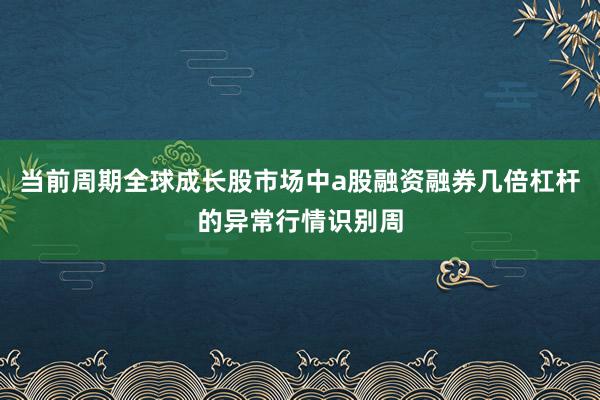 当前周期全球成长股市场中a股融资融券几倍杠杆的异常行情识别周