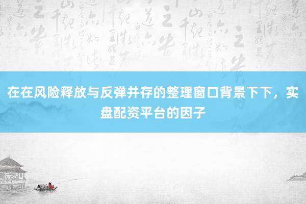 在在风险释放与反弹并存的整理窗口背景下下，实盘配资平台的因子