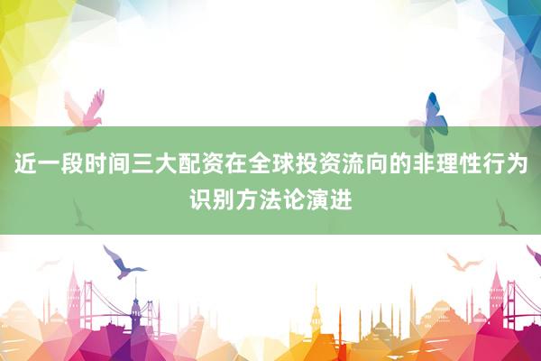 近一段时间三大配资在全球投资流向的非理性行为识别方法论演进