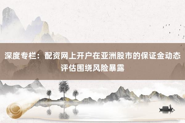 深度专栏：配资网上开户在亚洲股市的保证金动态评估围绕风险暴露