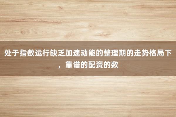 处于指数运行缺乏加速动能的整理期的走势格局下，靠谱的配资的数