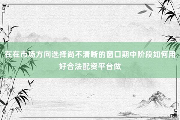 在在市场方向选择尚不清晰的窗口期中阶段如何用好合法配资平台做
