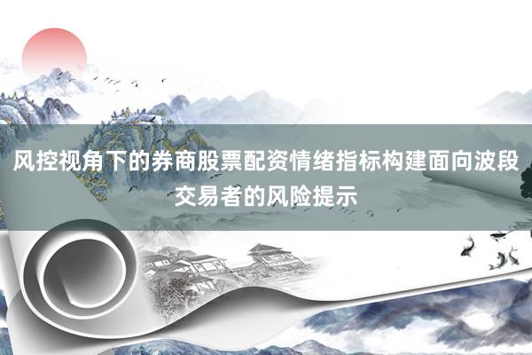 风控视角下的券商股票配资情绪指标构建面向波段交易者的风险提示