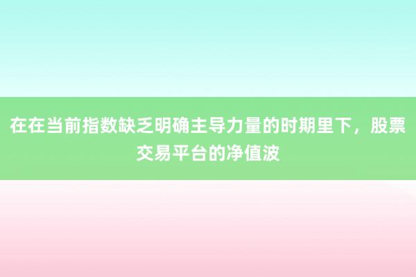 在在当前指数缺乏明确主导力量的时期里下，股票交易平台的净值波