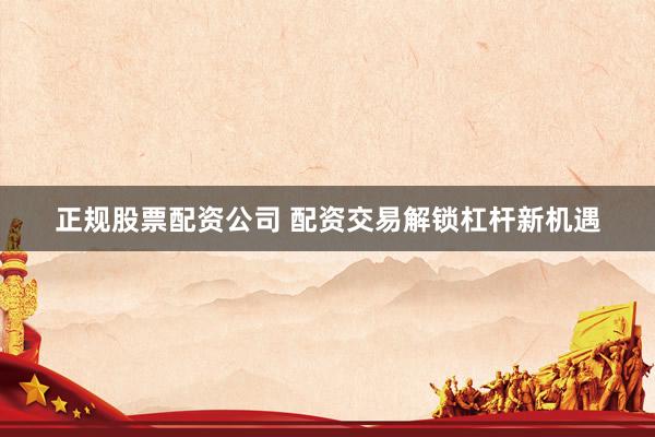 正规股票配资公司 配资交易解锁杠杆新机遇